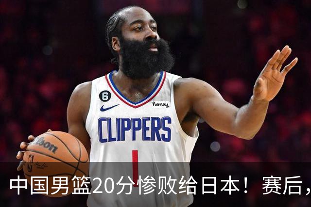 中国男篮20分惨败给日本！赛后，中国队队长胡明轩最新采访出炉，听听他说了啥